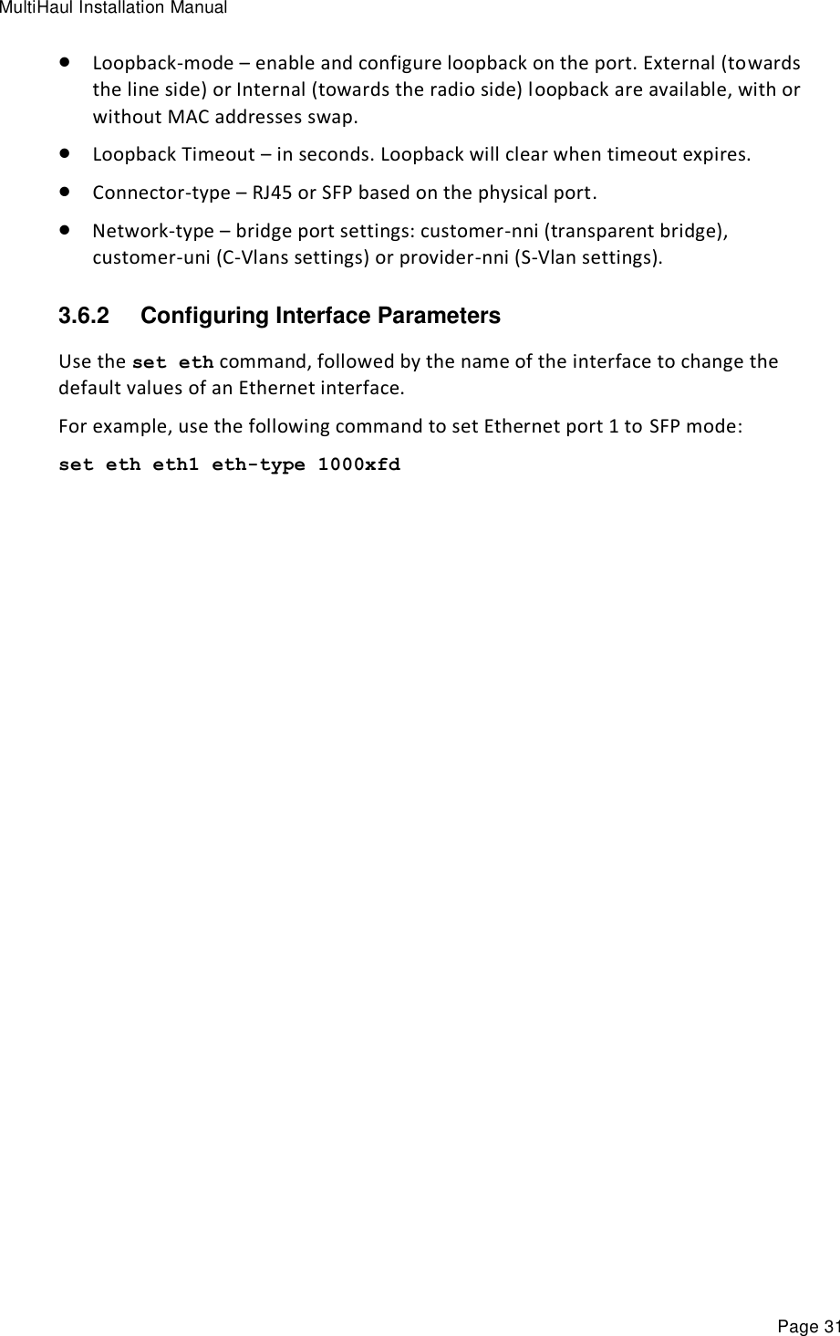 MultiHaul Installation Manual Page 31  Loopback-mode – enable and configure loopback on the port. External (towards the line side) or Internal (towards the radio side) loopback are available, with or without MAC addresses swap.  Loopback Timeout – in seconds. Loopback will clear when timeout expires.  Connector-type – RJ45 or SFP based on the physical port.  Network-type – bridge port settings: customer-nni (transparent bridge), customer-uni (C-Vlans settings) or provider-nni (S-Vlan settings).  3.6.2  Configuring Interface Parameters Use the set eth command, followed by the name of the interface to change the default values of an Ethernet interface. For example, use the following command to set Ethernet port 1 to SFP mode: set eth eth1 eth-type 1000xfd         