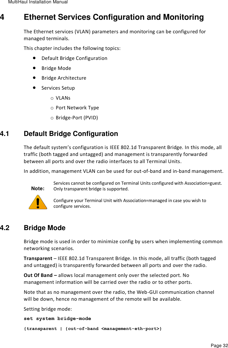 MultiHaul Installation Manual Page 32 4  Ethernet Services Configuration and Monitoring The Ethernet services (VLAN) parameters and monitoring can be configured for managed terminals. This chapter includes the following topics:  Default Bridge Configuration  Bridge Mode  Bridge Architecture  Services Setup o VLANs o Port Network Type o Bridge-Port (PVID) 4.1  Default Bridge Configuration The default system’s configuration is IEEE 802.1d Transparent Bridge. In this mode, all traffic (both tagged and untagged) and management is transparently forwarded between all ports and over the radio interfaces to all Terminal Units. In addition, management VLAN can be used for out-of-band and in-band management. Note:  Services cannot be configured on Terminal Units configured with Association=guest. Only transparent bridge is supported. Configure your Terminal Unit with Association=managed in case you wish to configure services. 4.2  Bridge Mode Bridge mode is used in order to minimize config by users when implementing common networking scenarios. Transparent – IEEE 802.1d Transparent Bridge. In this mode, all traffic (both tagged and untagged) is transparently forwarded between all ports and over the radio. Out Of Band – allows local management only over the selected port. No management information will be carried over the radio or to other ports. Note that as no management over the radio, the Web-GUI communication channel will be down, hence no management of the remote will be available. Setting bridge mode: set system bridge-mode {transparent | {out-of-band &lt;management-eth-port&gt;} 
