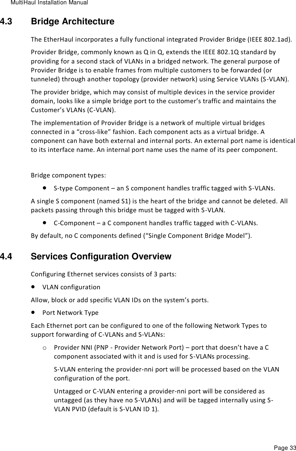 MultiHaul Installation Manual Page 33 4.3  Bridge Architecture The EtherHaul incorporates a fully functional integrated Provider Bridge (IEEE 802.1ad).  Provider Bridge, commonly known as Q in Q, extends the IEEE 802.1Q standard by providing for a second stack of VLANs in a bridged network. The general purpose of Provider Bridge is to enable frames from multiple customers to be forwarded (or tunneled) through another topology (provider network) using Service VLANs (S-VLAN).  The provider bridge, which may consist of multiple devices in the service provider domain, looks like a simple bridge port to the customer’s traffic and maintains the Customer’s VLANs (C-VLAN).  The implementation of Provider Bridge is a network of multiple virtual bridges connected in a “cross-like” fashion. Each component acts as a virtual bridge. A component can have both external and internal ports. An external port name is identical to its interface name. An internal port name uses the name of its peer component.  Bridge component types:  S-type Component – an S component handles traffic tagged with S-VLANs. A single S component (named S1) is the heart of the bridge and cannot be deleted.  All packets passing through this bridge must be tagged with S-VLAN.  C-Component – a C component handles traffic tagged with C-VLANs. By default, no C components defined (“Single Component Bridge Model”).  4.4  Services Configuration Overview Configuring Ethernet services consists of 3 parts:  VLAN configuration Allow, block or add specific VLAN IDs on the system’s ports.  Port Network Type   Each Ethernet port can be configured to one of the following Network Types to support forwarding of C-VLANs and S-VLANs: o Provider NNI (PNP - Provider Network Port) – port that doesn’t have a C component associated with it and is used for S-VLANs processing. S-VLAN entering the provider-nni port will be processed based on the VLAN configuration of the port. Untagged or C-VLAN entering a provider-nni port will be considered as untagged (as they have no S-VLANs) and will be tagged internally using S-VLAN PVID (default is S-VLAN ID 1). 