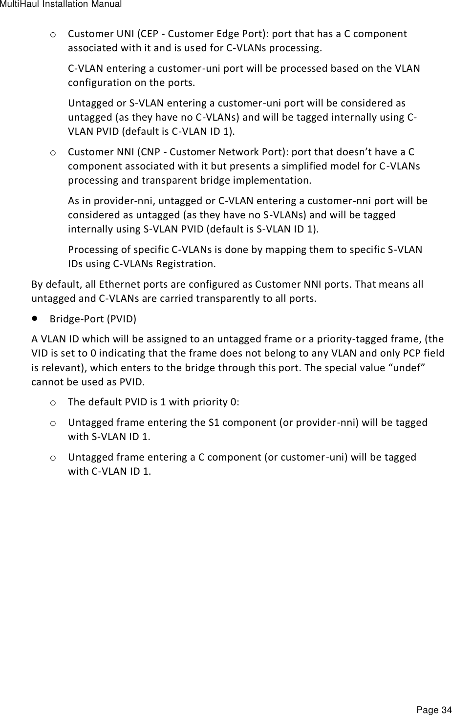 MultiHaul Installation Manual Page 34 o Customer UNI (CEP - Customer Edge Port): port that has a C component associated with it and is used for C-VLANs processing. C-VLAN entering a customer-uni port will be processed based on the VLAN configuration on the ports. Untagged or S-VLAN entering a customer-uni port will be considered as untagged (as they have no C-VLANs) and will be tagged internally using C-VLAN PVID (default is C-VLAN ID 1). o Customer NNI (CNP - Customer Network Port): port that doesn’t have a C component associated with it but presents a simplified model for C-VLANs processing and transparent bridge implementation. As in provider-nni, untagged or C-VLAN entering a customer-nni port will be considered as untagged (as they have no S-VLANs) and will be tagged internally using S-VLAN PVID (default is S-VLAN ID 1). Processing of specific C-VLANs is done by mapping them to specific S-VLAN IDs using C-VLANs Registration. By default, all Ethernet ports are configured as Customer NNI ports. That means all untagged and C-VLANs are carried transparently to all ports.  Bridge-Port (PVID) A VLAN ID which will be assigned to an untagged frame or a priority-tagged frame, (the VID is set to 0 indicating that the frame does not belong to any VLAN and only PCP field is relevant), which enters to the bridge through this port. The special value “undef” cannot be used as PVID.  o The default PVID is 1 with priority 0: o Untagged frame entering the S1 component (or provider-nni) will be tagged with S-VLAN ID 1. o Untagged frame entering a C component (or customer-uni) will be tagged with C-VLAN ID 1.   