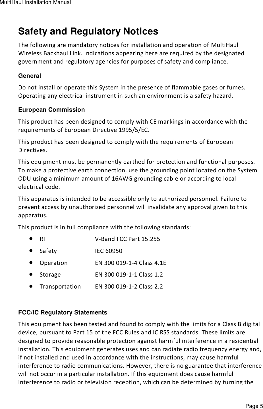 MultiHaul Installation Manual Page 5 Safety and Regulatory Notices The following are mandatory notices for installation and operation of MultiHaul Wireless Backhaul Link. Indications appearing here are required by the designated government and regulatory agencies for purposes of safety and compliance. General Do not install or operate this System in the presence of flammable gases or fumes. Operating any electrical instrument in such an environment is a safety hazard. European Commission This product has been designed to comply with CE markings in accordance with the requirements of European Directive 1995/5/EC. This product has been designed to comply with the requirements of European Directives. This equipment must be permanently earthed for protection and functional purposes. To make a protective earth connection, use the grounding point located on the System ODU using a minimum amount of 16AWG grounding cable or according to local electrical code. This apparatus is intended to be accessible only to authorized personnel. Failure to prevent access by unauthorized personnel will invalidate any approval given to this apparatus. This product is in full compliance with the following standards:  RF        V-Band FCC Part 15.255   Safety      IEC 60950  Operation     EN 300 019-1-4 Class 4.1E  Storage      EN 300 019-1-1 Class 1.2  Transportation   EN 300 019-1-2 Class 2.2  FCC/IC Regulatory Statements This equipment has been tested and found to comply with the limits for a Class B digital device, pursuant to Part 15 of the FCC Rules and IC RSS standards. These limits are designed to provide reasonable protection against harmful interference in a residential installation. This equipment generates uses and can radiate radio frequency energy and, if not installed and used in accordance with the instructions, may cause harmful interference to radio communications. However, there is no guarantee that interference will not occur in a particular installation. If this equipment does cause harmful interference to radio or television reception, which can be determined by turning the 