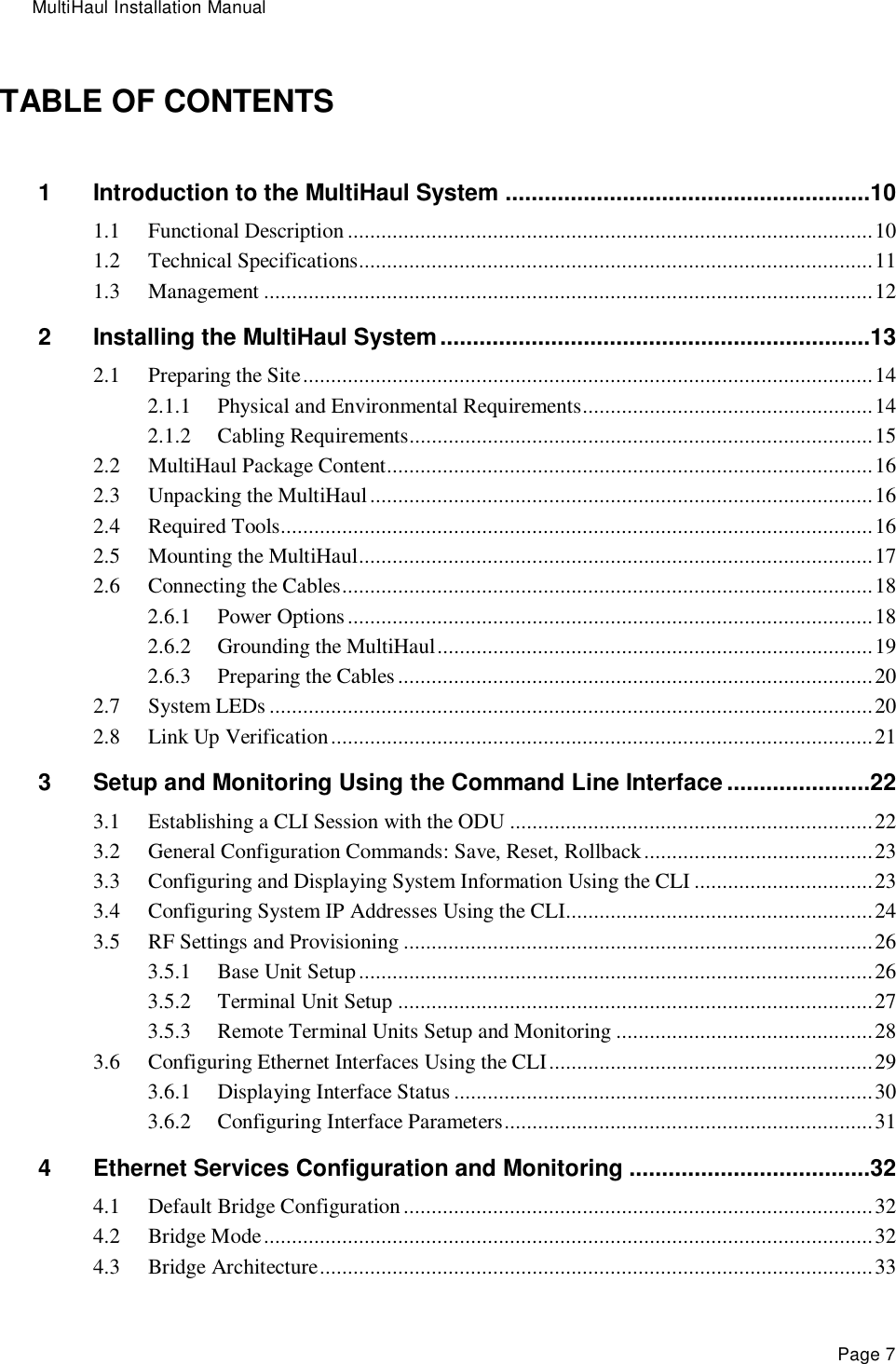 MultiHaul Installation Manual Page 7 TABLE OF CONTENTS 1 Introduction to the MultiHaul System ........................................................10 1.1 Functional Description .............................................................................................. 10 1.2 Technical Specifications............................................................................................ 11 1.3 Management ............................................................................................................. 12 2 Installing the MultiHaul System ..................................................................13 2.1 Preparing the Site ...................................................................................................... 14 2.1.1 Physical and Environmental Requirements.................................................... 14 2.1.2 Cabling Requirements................................................................................... 15 2.2 MultiHaul Package Content....................................................................................... 16 2.3 Unpacking the MultiHaul .......................................................................................... 16 2.4 Required Tools.......................................................................................................... 16 2.5 Mounting the MultiHaul ............................................................................................ 17 2.6 Connecting the Cables ............................................................................................... 18 2.6.1 Power Options .............................................................................................. 18 2.6.2 Grounding the MultiHaul .............................................................................. 19 2.6.3 Preparing the Cables ..................................................................................... 20 2.7 System LEDs ............................................................................................................ 20 2.8 Link Up Verification ................................................................................................. 21 3 Setup and Monitoring Using the Command Line Interface ......................22 3.1 Establishing a CLI Session with the ODU ................................................................. 22 3.2 General Configuration Commands: Save, Reset, Rollback ......................................... 23 3.3 Configuring and Displaying System Information Using the CLI ................................ 23 3.4 Configuring System IP Addresses Using the CLI....................................................... 24 3.5 RF Settings and Provisioning .................................................................................... 26 3.5.1 Base Unit Setup ............................................................................................ 26 3.5.2 Terminal Unit Setup ..................................................................................... 27 3.5.3 Remote Terminal Units Setup and Monitoring .............................................. 28 3.6 Configuring Ethernet Interfaces Using the CLI .......................................................... 29 3.6.1 Displaying Interface Status ........................................................................... 30 3.6.2 Configuring Interface Parameters .................................................................. 31 4 Ethernet Services Configuration and Monitoring .....................................32 4.1 Default Bridge Configuration .................................................................................... 32 4.2 Bridge Mode ............................................................................................................. 32 4.3 Bridge Architecture ................................................................................................... 33 