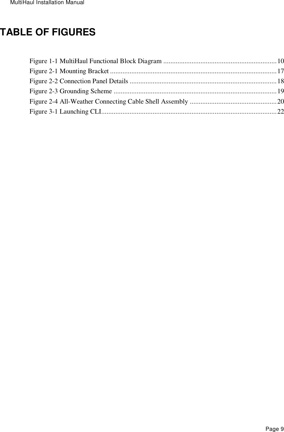 MultiHaul Installation Manual Page 9 TABLE OF FIGURES Figure 1-1 MultiHaul Functional Block Diagram ................................................................ 10 Figure 2-1 Mounting Bracket .............................................................................................. 17 Figure 2-2 Connection Panel Details ................................................................................... 18 Figure 2-3 Grounding Scheme ............................................................................................ 19 Figure 2-4 All-Weather Connecting Cable Shell Assembly ................................................. 20 Figure 3-1 Launching CLI ................................................................................................... 22  