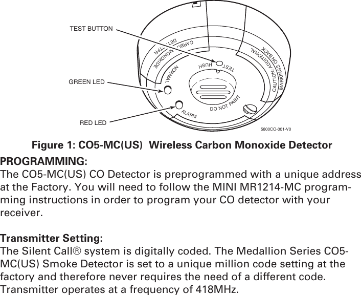 TESTHUSHNORMALALARMDONOTPAINTCAUTION:ADDITIONALMARKINGSONBACKCARBONMONOXIDEDETECTPRTEST BUTTONGREEN LEDRED LED5800CO-001-V0Figure 1: CO5-MC(US)  Wireless Carbon Monoxide DetectorPROGRAMMING: The CO5-MC(US) CO Detector is preprogrammed with a unique address at the Factory. You will need to follow the MINI MR1214-MC program-ming instructions in order to program your CO detector with your receiver. Transmitter Setting:The Silent Call® system is digitally coded. The Medallion Series CO5-MC(US) Smoke Detector is set to a unique million code setting at the factory and therefore never requires the need of a different code.Transmitter operates at a frequency of 418MHz.