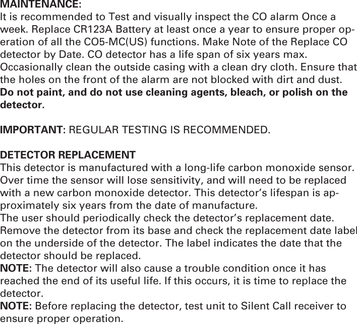 MAINTENANCE: It is recommended to Test and visually inspect the CO alarm Once a week. Replace CR123A Battery at least once a year to ensure proper op-eration of all the CO5-MC(US) functions. Make Note of the Replace CO detector by Date. CO detector has a life span of six years max. Occasionally clean the outside casing with a clean dry cloth. Ensure that the holes on the front of the alarm are not blocked with dirt and dust. Do not paint, and do not use cleaning agents, bleach, or polish on the detector.IMPORTANT: REGULAR TESTING IS RECOMMENDED.  DETECTOR REPLACEMENT This detector is manufactured with a long-life carbon monoxide sensor. Over time the sensor will lose sensitivity, and will need to be replaced with a new carbon monoxide detector. This detector’s lifespan is ap-proximately six years from the date of manufacture. The user should periodically check the detector’s replacement date. Remove the detector from its base and check the replacement date label on the underside of the detector. The label indicates the date that the detector should be replaced. NOTE: The detector will also cause a trouble condition once it has reached the end of its useful life. If this occurs, it is time to replace the detector. NOTE: Before replacing the detector, test unit to Silent Call receiver to ensure proper operation.
