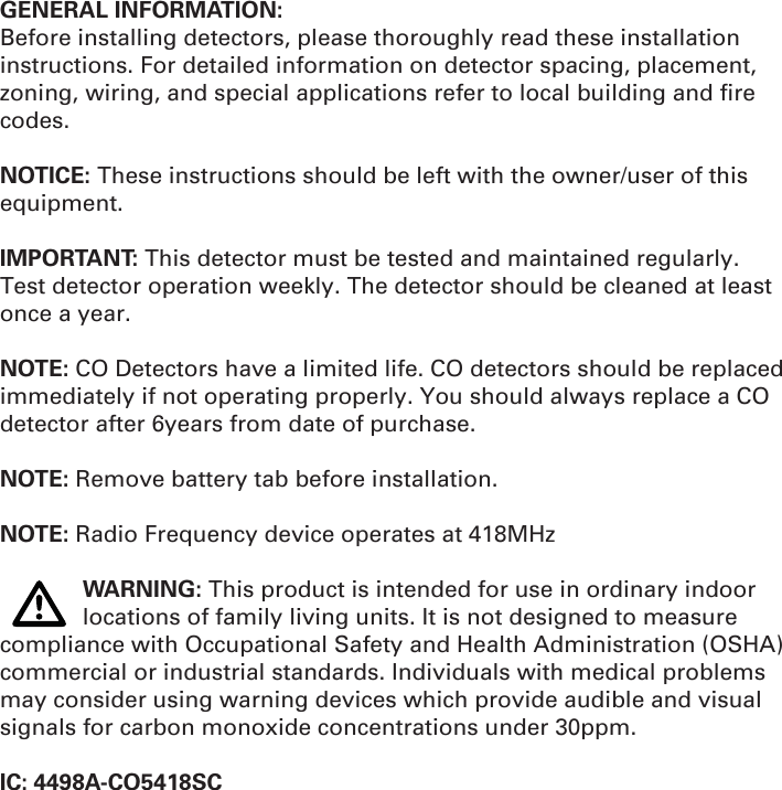 GENERAL INFORMATION:Before installing detectors, please thoroughly read these installation instructions. For detailed information on detector spacing, placement, zoning, wiring, and special applications refer to local building and ﬁ re codes.NOTICE: These instructions should be left with the owner/user of this equipment.IMPORTANT: This detector must be tested and maintained regularly. Test detector operation weekly. The detector should be cleaned at least once a year.NOTE: CO Detectors have a limited life. CO detectors should be replaced immediately if not operating properly. You should always replace a CO detector after 6years from date of purchase.NOTE: Remove battery tab before installation.NOTE: Radio Frequency device operates at 418MHz WARNING: This product is intended for use in ordinary indoor    locations of family living units. It is not designed to measure compliance with Occupational Safety and Health Administration (OSHA) commercial or industrial standards. Individuals with medical problems may consider using warning devices which provide audible and visual signals for carbon monoxide concentrations under 30ppm. IC: 4498A-CO5418SC