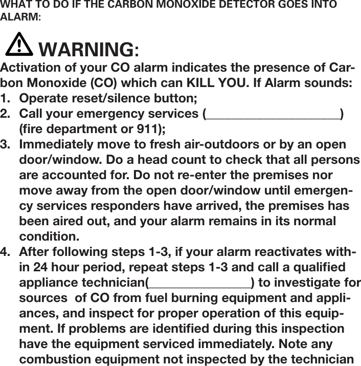 WHAT TO DO IF THE CARBON MONOXIDE DETECTOR GOES INTO ALARM: WARNING:Activation of your CO alarm indicates the presence of Car-bon Monoxide (CO) which can KILL YOU. If Alarm sounds:1.  Operate reset/silence button;2.  Call your emergency services (_____________________)  ( re department or 911);3.  Immediately move to fresh air-outdoors or by an open door/window. Do a head count to check that all persons are accounted for. Do not re-enter the premises nor move away from the open door/window until emergen-cy services responders have arrived, the premises has been aired out, and your alarm remains in its normal condition. 4.  After following steps 1-3, if your alarm reactivates with-in 24 hour period, repeat steps 1-3 and call a quali ed appliance technician(________________) to investigate for sources  of CO from fuel burning equipment and appli-ances, and inspect for proper operation of this equip-ment. If problems are identi ed during this inspection have the equipment serviced immediately. Note any combustion equipment not inspected by the technician 