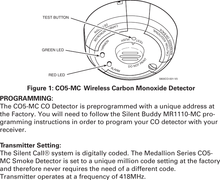 TESTHUSHNORMALALARMDONOTPAINTCAUTION:ADDITIONALMARKINGSONBACKCARBONMONOXIDEDETECTPRTEST BUTTONGREEN LEDRED LED5800CO-001-V0Figure 1: CO5-MC  Wireless Carbon Monoxide DetectorPROGRAMMING: The CO5-MC CO Detector is preprogrammed with a unique address at the Factory. You will need to follow the Silent Buddy MR1110-MC pro-gramming instructions in order to program your CO detector with your receiver. Transmitter Setting:The Silent Call® system is digitally coded. The Medallion Series CO5-MC Smoke Detector is set to a unique million code setting at the factory and therefore never requires the need of a different code.Transmitter operates at a frequency of 418MHz.