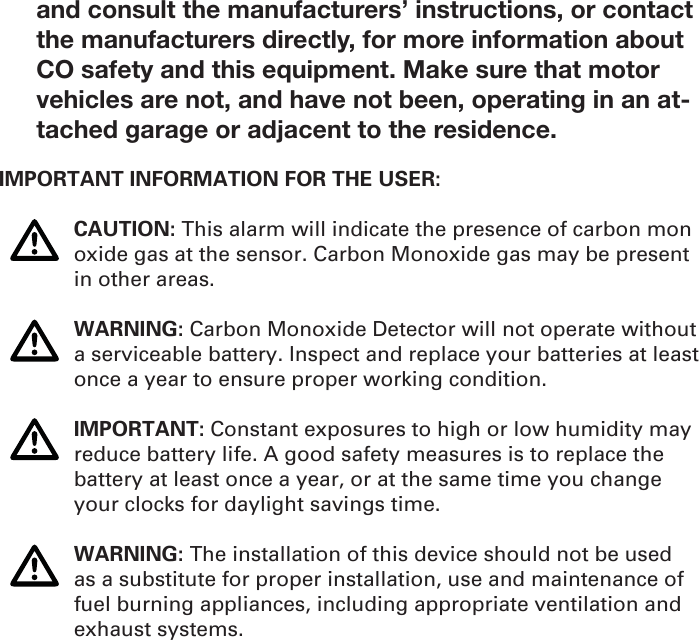and consult the manufacturers’ instructions, or contact the manufacturers directly, for more information about CO safety and this equipment. Make sure that motor vehicles are not, and have not been, operating in an at-tached garage or adjacent to the residence. IMPORTANT INFORMATION FOR THE USER: CAUTION: This alarm will indicate the presence of carbon mon   oxide gas at the sensor. Carbon Monoxide gas may be present    in other areas. WARNING: Carbon Monoxide Detector will not operate without    a serviceable battery. Inspect and replace your batteries at least    once a year to ensure proper working condition. IMPORTANT: Constant exposures to high or low humidity may    reduce battery life. A good safety measures is to replace the     battery at least once a year, or at the same time you change     your clocks for daylight savings time.  WARNING: The installation of this device should not be used    as a substitute for proper installation, use and maintenance of    fuel burning appliances, including appropriate ventilation and   exhaust systems.   