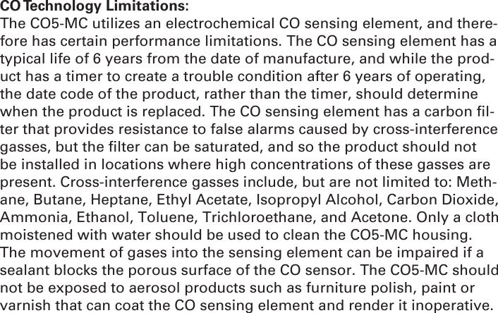 CO Technology  Limitations: The CO5-MC utilizes an electrochemical CO sensing element, and there-fore has certain performance limitations. The CO sensing element has a typical life of 6 years from the date of manufacture, and while the prod-uct has a timer to create a trouble condition after 6 years of operating, the date code of the product, rather than the timer, should determine when the product is replaced. The CO sensing element has a carbon ﬁ l-ter that provides resistance to false alarms caused by cross-interference gasses, but the ﬁ lter can be saturated, and so the product should not be installed in locations where high concentrations of these gasses are present. Cross-interference gasses include, but are not limited to: Meth-ane, Butane, Heptane, Ethyl Acetate, Isopropyl Alcohol, Carbon Dioxide, Ammonia, Ethanol, Toluene, Trichloroethane, and Acetone. Only a cloth moistened with water should be used to clean the CO5-MC housing. The movement of gases into the sensing element can be impaired if a sealant blocks the porous surface of the CO sensor. The CO5-MC should not be exposed to aerosol products such as furniture polish, paint or varnish that can coat the CO sensing element and render it inoperative.
