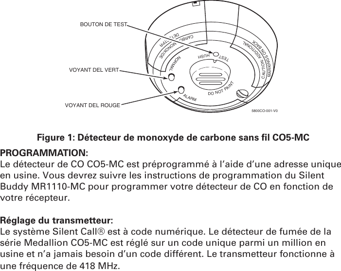 TESTHUSHNORMALALARMDONOTPAINTCAUTION:ADDITIONALMARKINGSONBACKCARBONMONOXIDEDETECTPRBOUTON DE TESTVOYANT DEL VERTVOYANT DEL ROUGE5800CO-001-V0Figure 1: Détecteur de monoxyde de carbone sans  l CO5-MC  PROGRAMMATION: Le détecteur de CO CO5-MC est préprogrammé à l’aide d’une adresse unique en usine. Vous devrez suivre les instructions de programmation du Silent Buddy MR1110-MC pour programmer votre détecteur de CO en fonction de votre récepteur. Réglage du transmetteur:Le système Silent Call® est à code numérique. Le détecteur de fumée de la série Medallion CO5-MC est réglé sur un code unique parmi un million en usine et n’a jamais besoin d’un code différent. Le transmetteur fonctionne à une fréquence de 418 MHz.