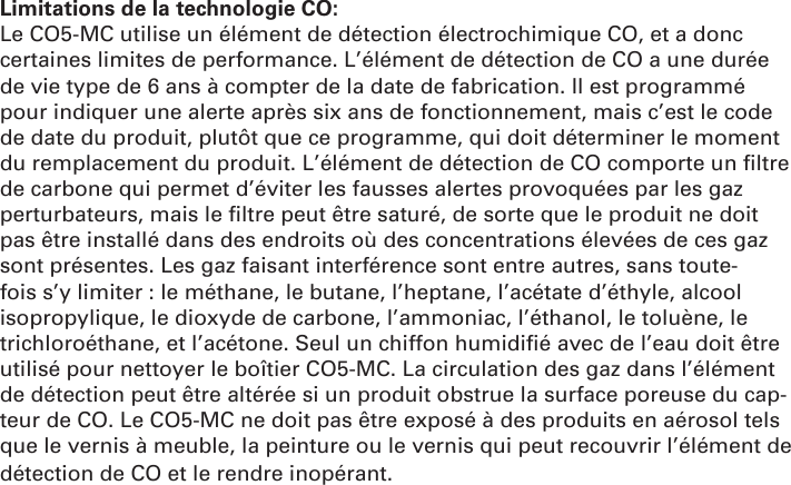 Limitations de la technologie CO: Le CO5-MC utilise un élément de détection électrochimique CO, et a donc certaines limites de performance. L’élément de détection de CO a une durée de vie type de 6 ans à compter de la date de fabrication. Il est programmé pour indiquer une alerte après six ans de fonctionnement, mais c’est le code de date du produit, plutôt que ce programme, qui doit déterminer le moment du remplacement du produit. L’élément de détection de CO comporte un ﬁ ltre de carbone qui permet d’éviter les fausses alertes provoquées par les gaz perturbateurs, mais le ﬁ ltre peut être saturé, de sorte que le produit ne doit pas être installé dans des endroits où des concentrations élevées de ces gaz sont présentes. Les gaz faisant interférence sont entre autres, sans toute-fois s’y limiter : le méthane, le butane, l’heptane, l’acétate d’éthyle, alcool isopropylique, le dioxyde de carbone, l’ammoniac, l’éthanol, le toluène, le trichloroéthane, et l’acétone. Seul un chiffon humidiﬁ é avec de l’eau doit être utilisé pour nettoyer le boîtier CO5-MC. La circulation des gaz dans l’élément de détection peut être altérée si un produit obstrue la surface poreuse du cap-teur de CO. Le CO5-MC ne doit pas être exposé à des produits en aérosol tels que le vernis à meuble, la peinture ou le vernis qui peut recouvrir l’élément de détection de CO et le rendre inopérant.