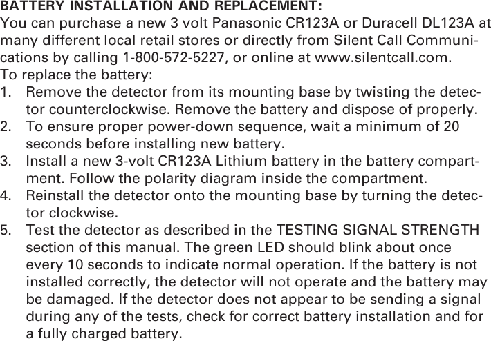 BATTERY INSTALLATION AND REPLACEMENT:You can purchase a new 3 volt Panasonic CR123A or Duracell DL123A at many different local retail stores or directly from Silent Call Communi-cations by calling 1-800-572-5227, or online at www.silentcall.com. To replace the battery: 1.  Remove the detector from its mounting base by twisting the detec-tor counterclockwise. Remove the battery and dispose of properly. 2.  To ensure proper power-down sequence, wait a minimum of 20 seconds before installing new battery. 3.  Install a new 3-volt CR123A Lithium battery in the battery compart-ment. Follow the polarity diagram inside the compartment. 4.  Reinstall the detector onto the mounting base by turning the detec-tor clockwise. 5.  Test the detector as described in the TESTING SIGNAL STRENGTH section of this manual. The green LED should blink about once every 10 seconds to indicate normal operation. If the battery is not installed correctly, the detector will not operate and the battery may be damaged. If the detector does not appear to be sending a signal during any of the tests, check for correct battery installation and for a fully charged battery.