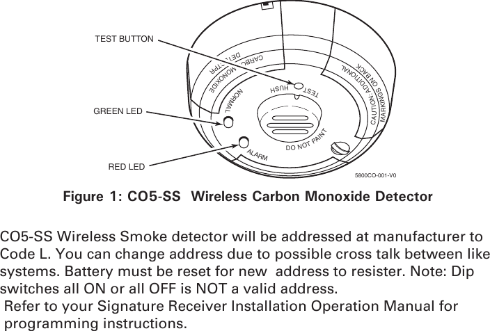 TESTHUSHNORMALALARMDONOTPAINTCAUTION:ADDITIONALMARKINGSONBACKCARBONMONOXIDEDETECTPRTEST BUTTONGREEN LEDRED LED5800CO-001-V0Figure 1: CO5-SS  Wireless Carbon Monoxide DetectorCO5-SS Wireless Smoke detector will be addressed at manufacturer to Code L. You can change address due to possible cross talk between like systems. Battery must be reset for new  address to resister. Note: Dip switches all ON or all OFF is NOT a valid address. Refer to your Signature Receiver Installation Operation Manual for programming instructions.
