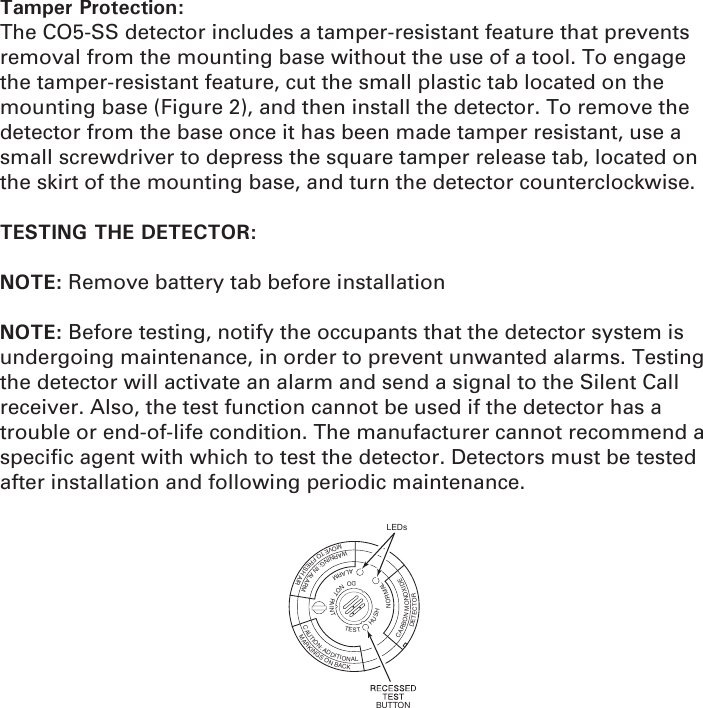 Tamper Protection: The CO5-SS detector includes a tamper-resistant feature that prevents removal from the mounting base without the use of a tool. To engage the tamper-resistant feature, cut the small plastic tab located on the mounting base (Figure 2), and then install the detector. To remove the detector from the base once it has been made tamper resistant, use a small screwdriver to depress the square tamper release tab, located on the skirt of the mounting base, and turn the detector counterclockwise.TESTING THE DETECTOR: NOTE: Remove battery tab before installationNOTE: Before testing, notify the occupants that the detector system is undergoing maintenance, in order to prevent unwanted alarms. Testing the detector will activate an alarm and send a signal to the Silent Call receiver. Also, the test function cannot be used if the detector has a trouble or end-of-life condition. The manufacturer cannot recommend a speciﬁ c agent with which to test the detector. Detectors must be tested after installation and following periodic maintenance. TESTHUSHDONOTPAINTNORMALALARMCARBONMONOXIDEDETECTORWARNING:INALARMMOVETOFRESHAIRCAUTION:ADDITIONALMARKINGSONBACKLEDsBUTTON