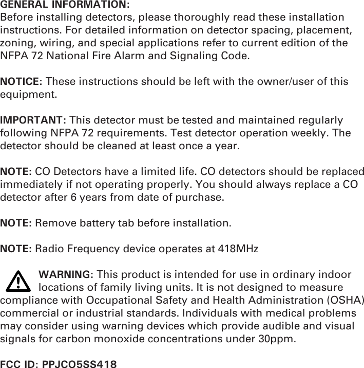 GENERAL INFORMATION:Before installing detectors, please thoroughly read these installation instructions. For detailed information on detector spacing, placement, zoning, wiring, and special applications refer to current edition of the NFPA 72 National Fire Alarm and Signaling Code.NOTICE: These instructions should be left with the owner/user of this equipment.IMPORTANT: This detector must be tested and maintained regularly following NFPA 72 requirements. Test detector operation weekly. The detector should be cleaned at least once a year.NOTE: CO Detectors have a limited life. CO detectors should be replaced immediately if not operating properly. You should always replace a CO detector after 6 years from date of purchase.NOTE: Remove battery tab before installation.NOTE: Radio Frequency device operates at 418MHz WARNING: This product is intended for use in ordinary indoor    locations of family living units. It is not designed to measure compliance with Occupational Safety and Health Administration (OSHA) commercial or industrial standards. Individuals with medical problems may consider using warning devices which provide audible and visual signals for carbon monoxide concentrations under 30ppm. FCC ID: PPJCO5SS418