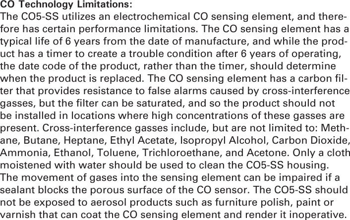 CO Technology Limitations: The CO5-SS utilizes an electrochemical CO sensing element, and there-fore has certain performance limitations. The CO sensing element has a typical life of 6 years from the date of manufacture, and while the prod-uct has a timer to create a trouble condition after 6 years of operating, the date code of the product, rather than the timer, should determine when the product is replaced. The CO sensing element has a carbon ﬁ l-ter that provides resistance to false alarms caused by cross-interference gasses, but the ﬁ lter can be saturated, and so the product should not be installed in locations where high concentrations of these gasses are present. Cross-interference gasses include, but are not limited to: Meth-ane, Butane, Heptane, Ethyl Acetate, Isopropyl Alcohol, Carbon Dioxide, Ammonia, Ethanol, Toluene, Trichloroethane, and Acetone. Only a cloth moistened with water should be used to clean the CO5-SS housing. The movement of gases into the sensing element can be impaired if a sealant blocks the porous surface of the CO sensor. The CO5-SS should not be exposed to aerosol products such as furniture polish, paint or varnish that can coat the CO sensing element and render it inoperative.