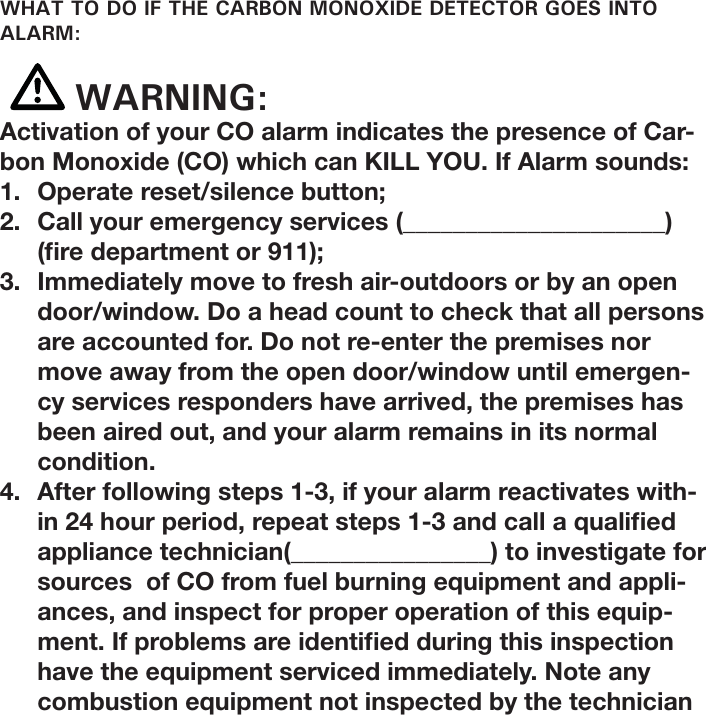 WHAT TO DO IF THE CARBON MONOXIDE DETECTOR GOES INTO ALARM: WARNING:Activation of your CO alarm indicates the presence of Car-bon Monoxide (CO) which can KILL YOU. If Alarm sounds:1.  Operate reset/silence button;2.  Call your emergency services (_____________________)  ( re department or 911);3.  Immediately move to fresh air-outdoors or by an open door/window. Do a head count to check that all persons are accounted for. Do not re-enter the premises nor move away from the open door/window until emergen-cy services responders have arrived, the premises has been aired out, and your alarm remains in its normal condition. 4.  After following steps 1-3, if your alarm reactivates with-in 24 hour period, repeat steps 1-3 and call a quali ed appliance technician(________________) to investigate for sources  of CO from fuel burning equipment and appli-ances, and inspect for proper operation of this equip-ment. If problems are identi ed during this inspection have the equipment serviced immediately. Note any combustion equipment not inspected by the technician 