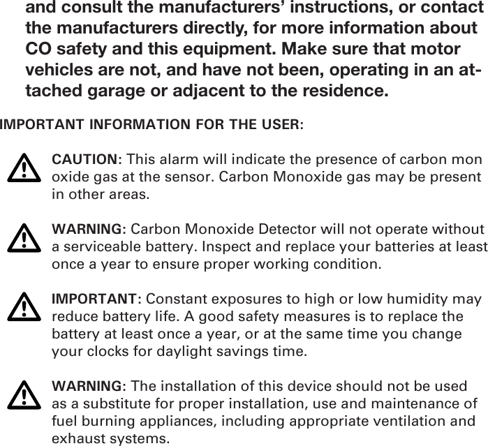 and consult the manufacturers’ instructions, or contact the manufacturers directly, for more information about CO safety and this equipment. Make sure that motor vehicles are not, and have not been, operating in an at-tached garage or adjacent to the residence. IMPORTANT INFORMATION FOR THE USER: CAUTION: This alarm will indicate the presence of carbon mon   oxide gas at the sensor. Carbon Monoxide gas may be present    in other areas. WARNING: Carbon Monoxide Detector will not operate without    a serviceable battery. Inspect and replace your batteries at least    once a year to ensure proper working condition. IMPORTANT: Constant exposures to high or low humidity may    reduce battery life. A good safety measures is to replace the     battery at least once a year, or at the same time you change     your clocks for daylight savings time.  WARNING: The installation of this device should not be used    as a substitute for proper installation, use and maintenance of    fuel burning appliances, including appropriate ventilation and   exhaust systems.   