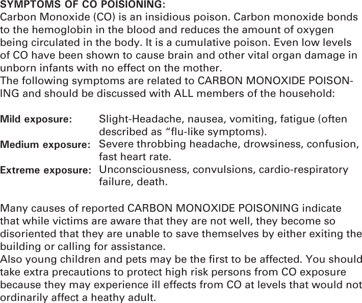 SYMPTOMS OF CO POISIONING:Carbon Monoxide (CO) is an insidious poison. Carbon monoxide bonds to the hemoglobin in the blood and reduces the amount of oxygen being circulated in the body. It is a cumulative poison. Even low levels of CO have been shown to cause brain and other vital organ damage in unborn infants with no effect on the mother.The following symptoms are related to CARBON MONOXIDE POISON-ING and should be discussed with ALL members of the household:         Mild exposure:         Medium exposure:  Extreme exposure: Many causes of reported CARBON MONOXIDE POISONING indicate that while victims are aware that they are not well, they become so disoriented that they are unable to save themselves by either exiting the building or calling for assistance. Also young children and pets may be the ﬁ rst to be affected. You should take extra precautions to protect high risk persons from CO exposure because they may experience ill effects from CO at levels that would not ordinarily affect a heathy adult.Slight-Headache, nausea, vomiting, fatigue (often described as “ﬂ u-like symptoms).Severe throbbing headache, drowsiness, confusion, fast heart rate.Unconsciousness, convulsions, cardio-respiratory failure, death.