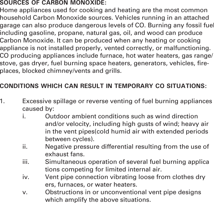 SOURCES OF CARBON MONOXIDE:Home appliances used for cooking and heating are the most common household Carbon Monoxide sources. Vehicles running in an attached garage can also produce dangerous levels of CO. Burning any fossil fuel including gasoline, propane, natural gas, oil, and wood can produce Carbon Monoxide. It can be produced when any heating or cooking appliance is not installed properly, vented correctly, or malfunctioning. CO producing appliances include furnace, hot water heaters, gas range/stove, gas dryer, fuel burning space heaters, generators, vehicles, ﬁ re-places, blocked chimney/vents and grills. CONDITIONS WHICH CAN RESULT IN TEMPORARY CO SITUATIONS:1.  Excessive spillage or reverse venting of fuel burning appliances   caused by:  i.  Outdoor ambient conditions such as wind direction        and/or velocity, including high gusts of wind; heavy air      in the vent pipes(cold humid air with extended periods    between cycles).  ii.  Negative pressure differential resulting from the use of    exhaust fans.  iii.  Simultaneous operation of several fuel burning applica     tions competing for limited internal air.  iv.  Vent pipe connection vibrating loose from clothes dry     ers, furnaces, or water heaters.  v.  Obstructions in or unconventional vent pipe designs       which amplify the above situations.