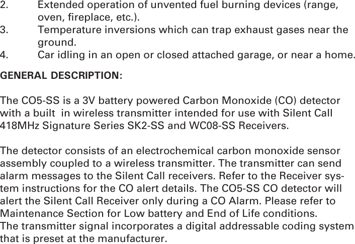 2.  Extended operation of unvented fuel burning devices (range,   oven, ﬁ replace, etc.).3.  Temperature inversions which can trap exhaust gases near the   ground.4.  Car idling in an open or closed attached garage, or near a home.GENERAL DESCRIPTION: The CO5-SS is a 3V battery powered Carbon Monoxide (CO) detector with a built  in wireless transmitter intended for use with Silent Call 418MHz Signature Series SK2-SS and WC08-SS Receivers.  The detector consists of an electrochemical carbon monoxide sensor assembly coupled to a wireless transmitter. The transmitter can send alarm messages to the Silent Call receivers. Refer to the Receiver sys-tem instructions for the CO alert details. The CO5-SS CO detector will alert the Silent Call Receiver only during a CO Alarm. Please refer to Maintenance Section for Low battery and End of Life conditions.The transmitter signal incorporates a digital addressable coding system that is preset at the manufacturer.