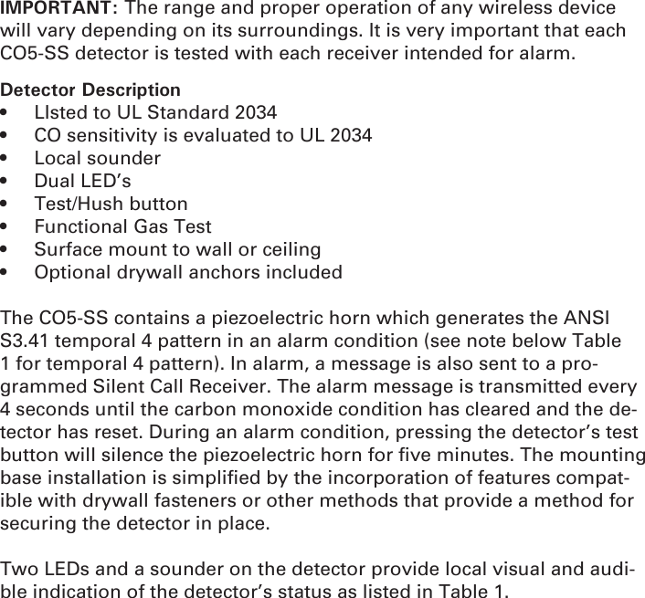 IMPORTANT: The range and proper operation of any wireless device will vary depending on its surroundings. It is very important that each CO5-SS detector is tested with each receiver intended for alarm.Detector Description   •  LIsted to UL Standard 2034•  CO sensitivity is evaluated to UL 2034• Local sounder • Dual LED’s • Test/Hush button •  Functional Gas Test•  Surface mount to wall or ceiling •  Optional drywall anchors included The CO5-SS contains a piezoelectric horn which generates the ANSI S3.41 temporal 4 pattern in an alarm condition (see note below Table 1 for temporal 4 pattern). In alarm, a message is also sent to a pro-grammed Silent Call Receiver. The alarm message is transmitted every 4 seconds until the carbon monoxide condition has cleared and the de-tector has reset. During an alarm condition, pressing the detector’s test button will silence the piezoelectric horn for ﬁ ve minutes. The mounting base installation is simpliﬁ ed by the incorporation of features compat-ible with drywall fasteners or other methods that provide a method for securing the detector in place.Two LEDs and a sounder on the detector provide local visual and audi-ble indication of the detector’s status as listed in Table 1. 