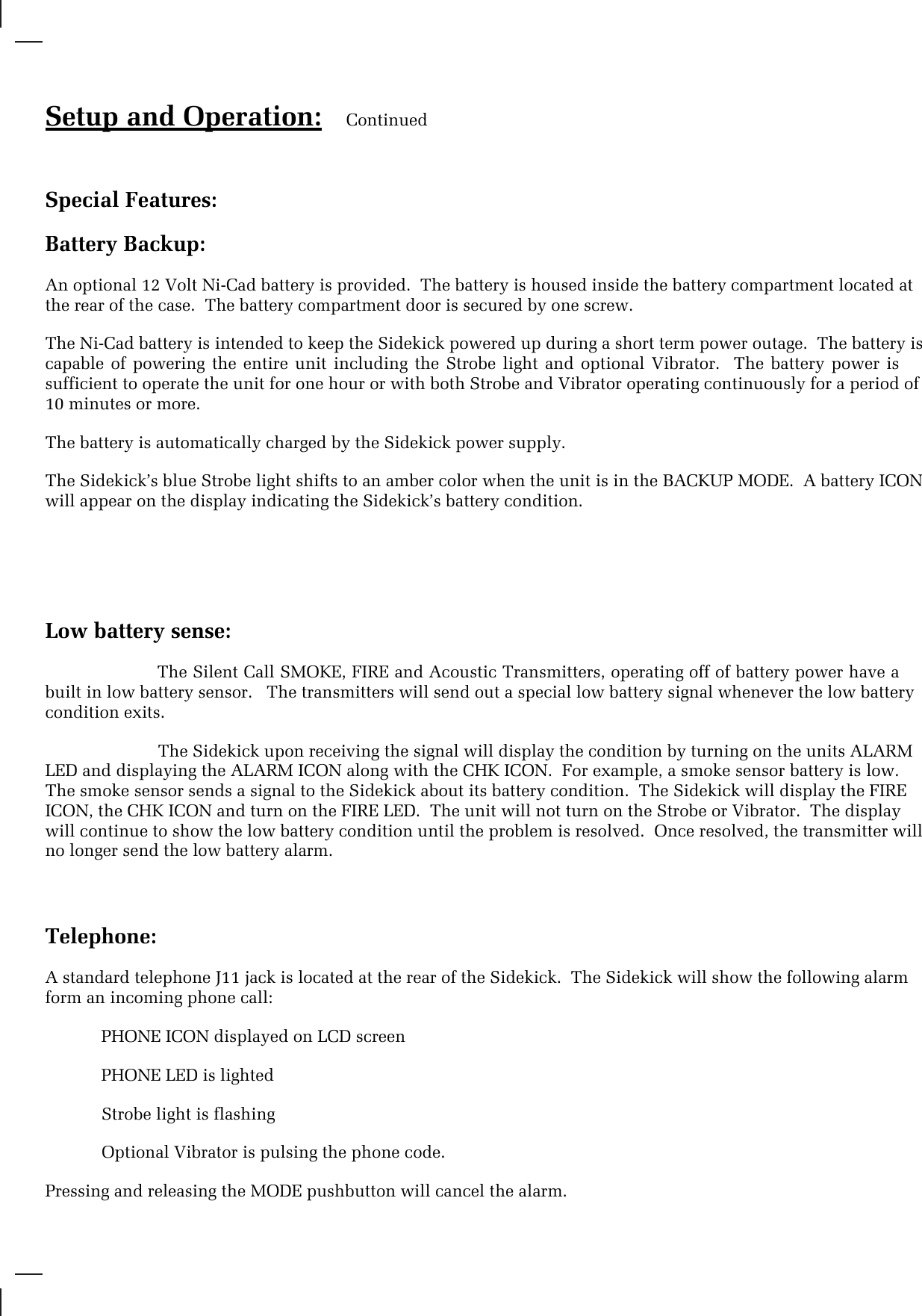 Setup and Operation: ContinuedSpecial Features:Battery Backup:An optional 12 Volt Ni-Cad battery is provided.  The battery is housed inside the battery compartment located atthe rear of the case.  The battery compartment door is secured by one screw.The Ni-Cad battery is intended to keep the Sidekick powered up during a short term power outage.  The battery iscapable  of  powering  the  entire  unit  including  the  Strobe  light  and  optional  Vibrator.    The  battery power  issufficient to operate the unit for one hour or with both Strobe and Vibrator operating continuously for a period of10 minutes or more.The battery is automatically charged by the Sidekick power supply.The Sidekick’s blue Strobe light shifts to an amber color when the unit is in the BACKUP MODE.  A battery ICONwill appear on the display indicating the Sidekick’s battery condition.Low battery sense:The Silent Call SMOKE, FIRE and Acoustic Transmitters, operating off of battery power have abuilt in low battery sensor.   The transmitters will send out a special low battery signal whenever the low batterycondition exits.                        The Sidekick upon receiving the signal will display the condition by turning on the units ALARMLED and displaying the ALARM ICON along with the CHK ICON.  For example, a smoke sensor battery is low.The smoke sensor sends a signal to the Sidekick about its battery condition.  The Sidekick will display the FIREICON, the CHK ICON and turn on the FIRE LED.  The unit will not turn on the Strobe or Vibrator.  The displaywill continue to show the low battery condition until the problem is resolved.  Once resolved, the transmitter willno longer send the low battery alarm.Telephone:A standard telephone J11 jack is located at the rear of the Sidekick.  The Sidekick will show the following alarmform an incoming phone call:  PHONE ICON displayed on LCD screen  PHONE LED is lighted            Strobe light is flashing            Optional Vibrator is pulsing the phone code.Pressing and releasing the MODE pushbutton will cancel the alarm.