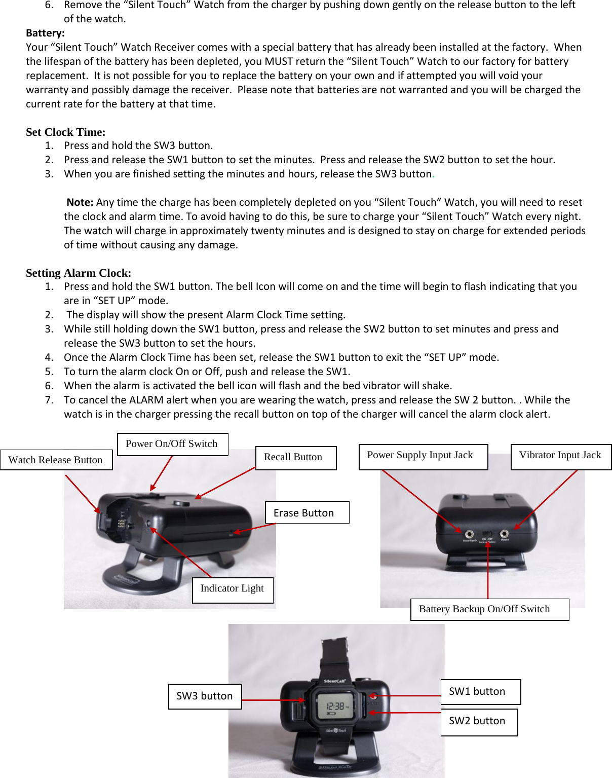   6. Remove the “Silent Touch” Watch from the charger by pushing down gently on the release button to the left of the watch.  Battery:   Your “Silent Touch” Watch Receiver comes with a special battery that has already been installed at the factory.  When the lifespan of the battery has been depleted, you MUST return the “Silent Touch” Watch to our factory  fo r batter y replacement.  It is not possible for you to replace the battery on your own and if attempted you will void your warranty and possibly damage the receiver.  Please note that batteries are not warranted and you will be charged the current rate for the battery at that time.  Set Clock Time:   1. Press and hold the SW3 button.  2. Press and release the SW1 button to set the minutes.  Press and release the SW2 button to set the hour.   3. When you are finished setting the minutes and h o u r s ,   release the SW3 button.   Note: Any time the charge has been completely depleted on you “Silent Touch” Watch, you will need to reset the clock and alarm time. To avoid having to do this, be sure to charge your “Silent Touch” Watch every night. The watch will charge in approximately twenty minutes and is designed to stay on charge for extended periods of time without causing any damage.  Setting Alarm Clock: 1. Press and hold the SW1 button. The bell Icon will come on and the time will begin to flash indicating that you are in “SET UP” mode. 2.  The display will show the present Alarm Clock Time setting. 3. While still holding down the SW1 button, press and release the SW2 button to set minutes and press and release the S W 3  button to set the hours.   4. Once the Alarm Cl oc k Tim e has been set, release the S W 1  button to exit the “SET UP” mode. 5. To turn the alarm clock On or Off, push and release the SW1. 6. When the alarm is activated the bell icon will flash and the bed vibrator will shake.  7. To cancel the ALARM alert when you are wearing the watch, press and release the SW 2 button. . While the watch is in the charger pressing the recall button on top of the charger will cancel the alarm clock alert.                             Indicator Light Watch Release Button Recall Button Power On/Off Switch Power Supply Input Jack Vibrator Input Jack Battery Backup On/Off Switch SW3 button SW1 button SW2 button Erase Button 