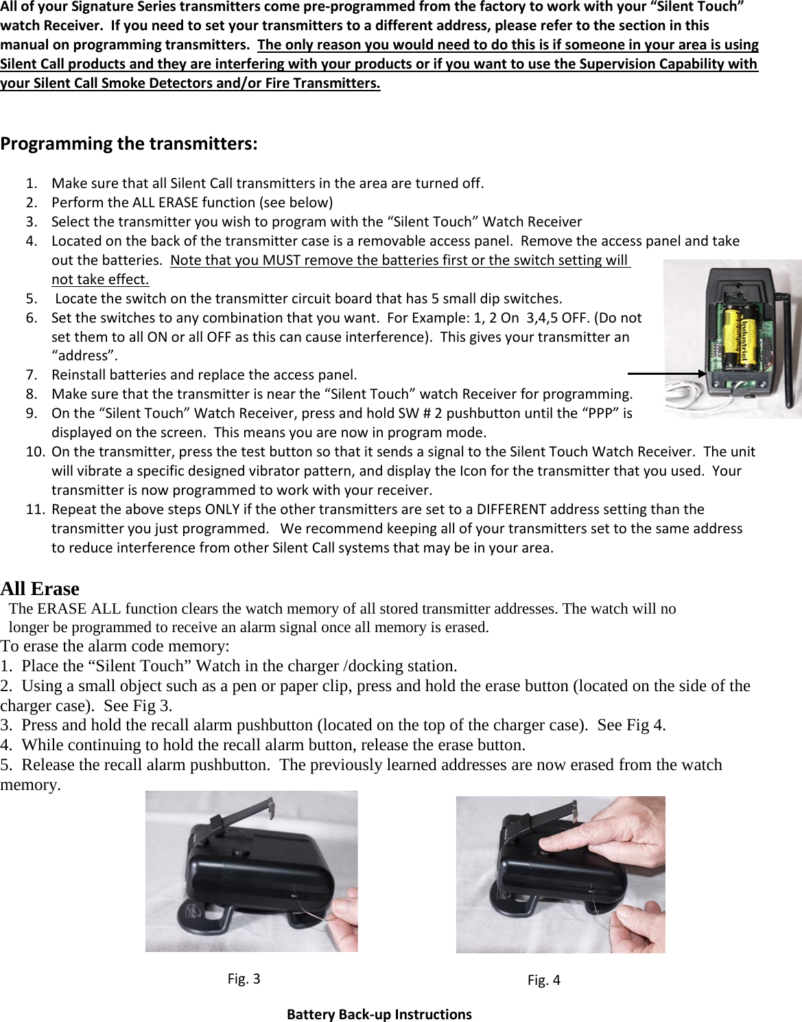 All of your Signature Series transmitters come pre-programmed from the factory to work with your “Silent Touch” watch Receiver.  If you need to set your transmitters to a different address, please refer to the section in this manual on programming transmitters.  The only reason you would need to do this is if someone in your area is using Silent Call products and they are interfering with your products or if you want to use the Supervision Capability with your Silent Call Smoke Detectors and/or Fire Transmitters.   Programming the transmitters: 1. Make sure that all Silent Call transmitters in the area are turned off.        2. Perform the ALL ERASE function (see below) 3. Select the transmitter you wish to program with the “Silent Touch” Watch Receiver 4. Located on the back of the transmitter case is a removable access panel.  Remove the access panel and take out the batteries.  Note that you MUST remove the batteries first or the switch setting will not take effect. 5.  Locate the switch on the transmitter circuit board that has 5 small dip switches.   6. Set the switches to any combination that you want.  For Example: 1, 2 On  3,4,5 OFF. (Do not set them to all ON or all OFF as this can cause interference).  This gives your transmitter an “address”.  7. Reinstall batteries and replace the access panel. 8. Make sure that the transmitter is near the “Silent Touch” w atch Receiver for programming.  9. On the “Silent Touch” Watch Receiver, press and hold SW # 2 pushbutton until the “PPP” is displayed on the screen.  This means you are now in program mode. 10. On the transmitter, press the test button so that it sends a signal to the Silent Touch Watch Receiver.  T h e   u n i t  will vibrate a specific designed vibrator pattern, and display the Icon for the transmitter that you used.  Your transmitter is now programmed to work with your receiver.   11. Repeat the above steps ONLY if the other transmitters are set to a DIFFERENT address setting than the transmitter you just programmed.   We recommend keeping all of your transmitters set to the same address to reduce interference from other Silent Call systems that may be in your area.  All Erase  The ERASE ALL function clears the watch memory of all stored transmitter addresses. The watch will no longer be programmed to receive an alarm signal once all memory is erased.  To erase the alarm code memory: 1.  Place the “Silent Touch” Watch in the charger /docking station. 2.  Using a small object such as a pen or paper clip, press and hold the erase button (located on the side of the charger case).  See Fig 3. 3.  Press and hold the recall alarm pushbutton (located on the top of the charger case).  See Fig 4. 4.  While continuing to hold the recall alarm button, release the erase button. 5.  Release the recall alarm pushbutton.  The previously learned addresses are now erased from the watch memory.              Battery Back-up Instructions                         Fig. 3                      Fig. 4 