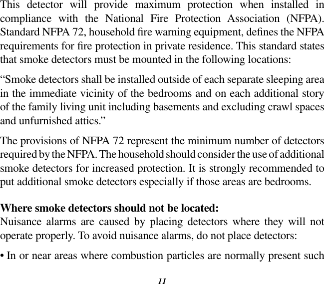 11This  detector  will  provide  maximum  protection  when  installed  in compliance  with  the  National  Fire  Protection  Association  (NFPA). Standard NFPA 72, household re warning equipment, denes the NFPA requirements for re protection in private residence. This standard states that smoke detectors must be mounted in the following locations:“Smoke detectors shall be installed outside of each separate sleeping area in the immediate vicinity of the bedrooms and on each additional story of the family living unit including basements and excluding crawl spaces and unfurnished attics.”The provisions of NFPA 72 represent the minimum number of detectors required by the NFPA. The household should consider the use of additional smoke detectors for increased protection. It is strongly recommended to put additional smoke detectors especially if those areas are bedrooms.Where smoke detectors should not be located:Nuisance  alarms  are  caused  by  placing  detectors  where  they  will  not operate properly. To avoid nuisance alarms, do not place detectors:•  In or near areas where combustion particles are normally present such 