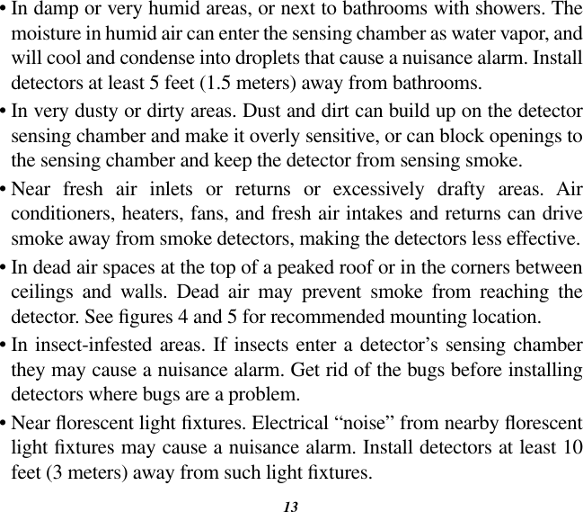 13•  In damp or very humid areas, or next to bathrooms with showers. The moisture in humid air can enter the sensing chamber as water vapor, and will cool and condense into droplets that cause a nuisance alarm. Install detectors at least 5 feet (1.5 meters) away from bathrooms.•  In very dusty or dirty areas. Dust and dirt can build up on the detector sensing chamber and make it overly sensitive, or can block openings to the sensing chamber and keep the detector from sensing smoke.•  Near  fresh  air  inlets  or  returns  or  excessively  drafty  areas.  Air conditioners, heaters, fans, and fresh air intakes and returns can drive smoke away from smoke detectors, making the detectors less effective.•  In dead air spaces at the top of a peaked roof or in the corners between ceilings  and  walls.  Dead  air  may  prevent  smoke  from  reaching  the detector. See gures 4 and 5 for recommended mounting location.•  In insect-infested areas. If insects enter  a detector’s  sensing chamber they may cause a nuisance alarm. Get rid of the bugs before installing detectors where bugs are a problem.•  Near orescent light xtures. Electrical “noise” from nearby orescent light xtures may cause a nuisance alarm. Install detectors at least 10 feet (3 meters) away from such light xtures.