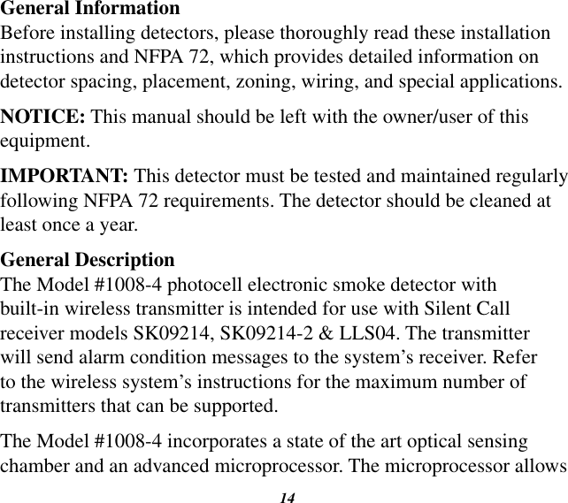 14General InformationBefore installing detectors, please thoroughly read these installation instructions and NFPA 72, which provides detailed information on detector spacing, placement, zoning, wiring, and special applications.NOTICE: This manual should be left with the owner/user of this equipment.IMPORTANT: This detector must be tested and maintained regularly following NFPA 72 requirements. The detector should be cleaned at least once a year.General DescriptionThe Model #1008-4 photocell electronic smoke detector with built-in wireless transmitter is intended for use with Silent Call receiver models SK09214, SK09214-2 &amp; LLS04. The transmitter will send alarm condition messages to the system’s receiver. Refer to the wireless system’s instructions for the maximum number of transmitters that can be supported.The Model #1008-4 incorporates a state of the art optical sensing chamber and an advanced microprocessor. The microprocessor allows 