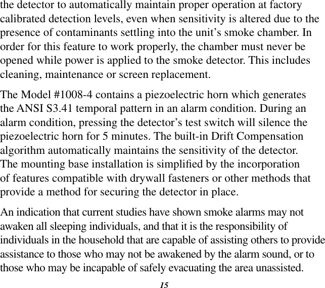 15the detector to automatically maintain proper operation at factory calibrated detection levels, even when sensitivity is altered due to the presence of contaminants settling into the unit’s smoke chamber. In order for this feature to work properly, the chamber must never be opened while power is applied to the smoke detector. This includes cleaning, maintenance or screen replacement.The Model #1008-4 contains a piezoelectric horn which generates the ANSI S3.41 temporal pattern in an alarm condition. During an alarm condition, pressing the detector’s test switch will silence the piezoelectric horn for 5 minutes. The built-in Drift Compensation algorithm automatically maintains the sensitivity of the detector. The mounting base installation is simplied by the incorporation of features compatible with drywall fasteners or other methods that provide a method for securing the detector in place.An indication that current studies have shown smoke alarms may not awaken all sleeping individuals, and that it is the responsibility of individuals in the household that are capable of assisting others to provide assistance to those who may not be awakened by the alarm sound, or to those who may be incapable of safely evacuating the area unassisted.