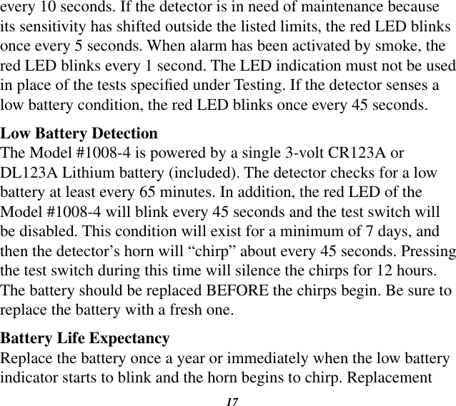 17every 10 seconds. If the detector is in need of maintenance because its sensitivity has shifted outside the listed limits, the red LED blinks once every 5 seconds. When alarm has been activated by smoke, the red LED blinks every 1 second. The LED indication must not be used in place of the tests specied under Testing. If the detector senses a low battery condition, the red LED blinks once every 45 seconds.Low Battery DetectionThe Model #1008-4 is powered by a single 3-volt CR123A or DL123A Lithium battery (included). The detector checks for a low battery at least every 65 minutes. In addition, the red LED of the Model #1008-4 will blink every 45 seconds and the test switch will be disabled. This condition will exist for a minimum of 7 days, and then the detector’s horn will “chirp” about every 45 seconds. Pressing the test switch during this time will silence the chirps for 12 hours. The battery should be replaced BEFORE the chirps begin. Be sure to replace the battery with a fresh one.Battery Life ExpectancyReplace the battery once a year or immediately when the low batteryindicator starts to blink and the horn begins to chirp. Replacement 