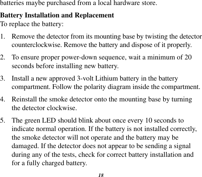 18batteries maybe purchased from a local hardware store.Battery Installation and ReplacementTo replace the battery:1.  Remove the detector from its mounting base by twisting the detector counterclockwise. Remove the battery and dispose of it properly.2.  To ensure proper power-down sequence, wait a minimum of 20 seconds before installing new battery.3.  Install a new approved 3-volt Lithium battery in the battery compartment. Follow the polarity diagram inside the compartment.4.  Reinstall the smoke detector onto the mounting base by turning the detector clockwise.5.  The green LED should blink about once every 10 seconds to indicate normal operation. If the battery is not installed correctly, the smoke detector will not operate and the battery may be damaged. If the detector does not appear to be sending a signal during any of the tests, check for correct battery installation and for a fully charged battery.