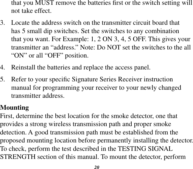 20that you MUST remove the batteries rst or the switch setting will not take effect.3.  Locate the address switch on the transmitter circuit board that has 5 small dip switches. Set the switches to any combination that you want. For Example: 1, 2 ON 3, 4, 5 OFF. This gives your transmitter an “address.” Note: Do NOT set the switches to the all “ON” or all “OFF” position.4.  Reinstall the batteries and replace the access panel.5.  Refer to your specic Signature Series Receiver instruction manual for programming your receiver to your newly changed transmitter address.MountingFirst, determine the best location for the smoke detector, one that provides a strong wireless transmission path and proper smoke detection. A good transmission path must be established from the proposed mounting location before permanently installing the detector. To check, perform the test described in the TESTING SIGNAL STRENGTH section of this manual. To mount the detector, perform 