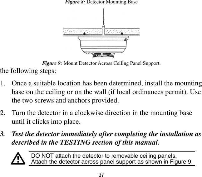 21the following steps:1.  Once a suitable location has been determined, install the mounting base on the ceiling or on the wall (if local ordinances permit). Use the two screws and anchors provided.2.  Turn the detector in a clockwise direction in the mounting base until it clicks into place.3.  Test the detector immediately after completing the installation as described in the TESTING section of this manual.•DO NOT attach the detector to removable ceiling panels. Attach the detector across panel support as shown in Figure 9.Figure 8: Detector Mounting BaseFigure 9: Mount Detector Across Ceiling Panel Support.