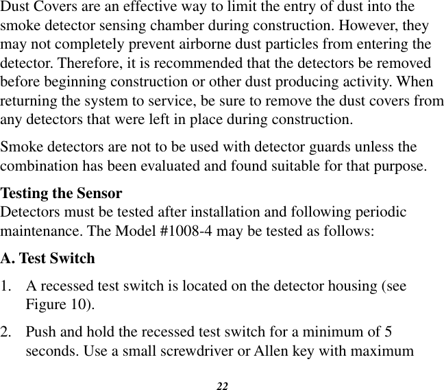 22Dust Covers are an effective way to limit the entry of dust into the smoke detector sensing chamber during construction. However, they may not completely prevent airborne dust particles from entering the detector. Therefore, it is recommended that the detectors be removed before beginning construction or other dust producing activity. When returning the system to service, be sure to remove the dust covers from any detectors that were left in place during construction.Smoke detectors are not to be used with detector guards unless the combination has been evaluated and found suitable for that purpose.Testing the SensorDetectors must be tested after installation and following periodic maintenance. The Model #1008-4 may be tested as follows:A. Test Switch1.  A recessed test switch is located on the detector housing (see Figure 10).2.  Push and hold the recessed test switch for a minimum of 5 seconds. Use a small screwdriver or Allen key with maximum 