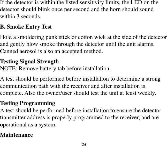 24If the detector is within the listed sensitivity limits, the LED on the detector should blink once per second and the horn should sound within 3 seconds.B. Smoke Entry TestHold a smoldering punk stick or cotton wick at the side of the detector and gently blow smoke through the detector until the unit alarms. Canned aerosol is also an accepted method.Testing Signal StrengthNOTE: Remove battery tab before installation.A test should be performed before installation to determine a strong communication path with the receiver and after installation is complete. Also the owner/user should test the unit at least weekly.Testing ProgrammingA test should be performed before installation to ensure the detector transmitter address is properly programmed to the receiver, and are operational as a system.Maintenance