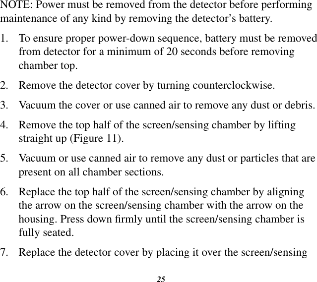 25NOTE: Power must be removed from the detector before performing maintenance of any kind by removing the detector’s battery.1.  To ensure proper power-down sequence, battery must be removed from detector for a minimum of 20 seconds before removing chamber top.2.  Remove the detector cover by turning counterclockwise.3.  Vacuum the cover or use canned air to remove any dust or debris.4.  Remove the top half of the screen/sensing chamber by lifting straight up (Figure 11).5.  Vacuum or use canned air to remove any dust or particles that are present on all chamber sections.6.  Replace the top half of the screen/sensing chamber by aligning the arrow on the screen/sensing chamber with the arrow on the housing. Press down rmly until the screen/sensing chamber is fully seated.7.  Replace the detector cover by placing it over the screen/sensing 