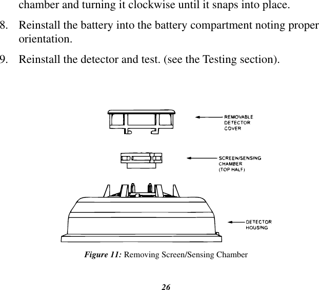 26chamber and turning it clockwise until it snaps into place.8.  Reinstall the battery into the battery compartment noting proper orientation.9.  Reinstall the detector and test. (see the Testing section).Figure 11: Removing Screen/Sensing Chamber