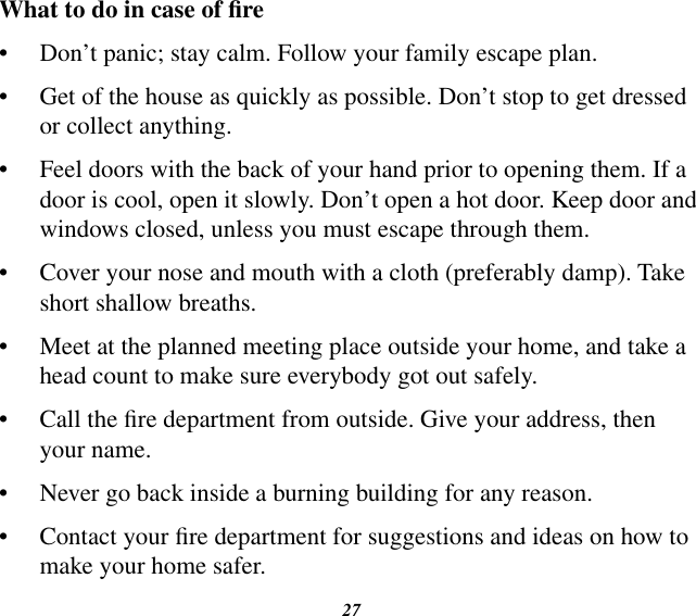 27What to do in case of re•  Don’t panic; stay calm. Follow your family escape plan.•  Get of the house as quickly as possible. Don’t stop to get dressed or collect anything.•  Feel doors with the back of your hand prior to opening them. If a door is cool, open it slowly. Don’t open a hot door. Keep door and windows closed, unless you must escape through them.•  Cover your nose and mouth with a cloth (preferably damp). Take short shallow breaths.•  Meet at the planned meeting place outside your home, and take a head count to make sure everybody got out safely.•  Call the re department from outside. Give your address, then your name.•  Never go back inside a burning building for any reason.•  Contact your re department for suggestions and ideas on how to make your home safer.