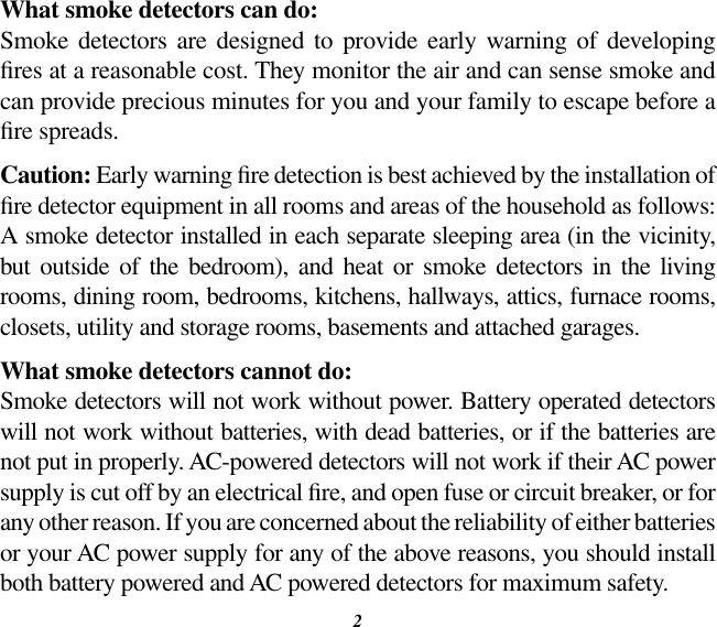 2What smoke detectors can do:Smoke  detectors  are  designed to  provide  early  warning  of  developing res at a reasonable cost. They monitor the air and can sense smoke and can provide precious minutes for you and your family to escape before a re spreads.Caution: Early warning re detection is best achieved by the installation of re detector equipment in all rooms and areas of the household as follows: A smoke detector installed in each separate sleeping area (in the vicinity, but  outside  of  the  bedroom),  and  heat  or  smoke  detectors  in  the  living rooms, dining room, bedrooms, kitchens, hallways, attics, furnace rooms, closets, utility and storage rooms, basements and attached garages.What smoke detectors cannot do:Smoke detectors will not work without power. Battery operated detectors will not work without batteries, with dead batteries, or if the batteries are not put in properly. AC-powered detectors will not work if their AC power supply is cut off by an electrical re, and open fuse or circuit breaker, or for any other reason. If you are concerned about the reliability of either batteries or your AC power supply for any of the above reasons, you should install both battery powered and AC powered detectors for maximum safety.