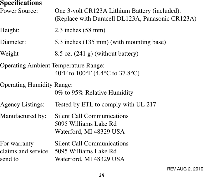 28SpecicationsPower Source:  One 3-volt CR123A Lithium Battery (included). (Replace with Duracell DL123A, Panasonic CR123A)Height:  2.3 inches (58 mm)Diameter:  5.3 inches (135 mm) (with mounting base)Weight  8.5 oz. (241 g) (without battery)Operating Ambient Temperature Range: 40°F to 100°F (4.4°C to 37.8°C)Operating Humidity Range: 0% to 95% Relative HumidityAgency Listings:  Tested by ETL to comply with UL 217Manufactured by:  Silent Call Communications 5095 Williams Lake Rd Waterford, MI 48329 USAFor warranty  Silent Call Communicationsclaims and service  5095 Williams Lake Rdsend to   Waterford, MI 48329 USAREV AUG 2, 2010