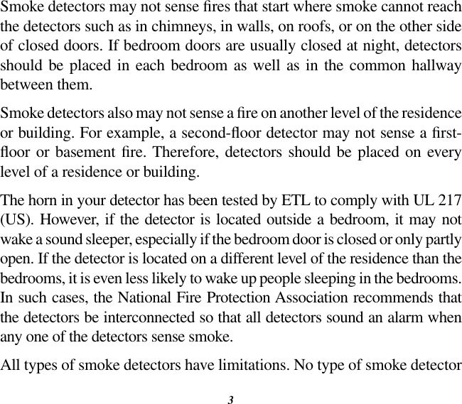 3Smoke detectors may not sense res that start where smoke cannot reach the detectors such as in chimneys, in walls, on roofs, or on the other side of closed doors. If bedroom doors are usually closed at night, detectors should  be  placed in each bedroom as well as in  the common  hallway between them.Smoke detectors also may not sense a re on another level of the residence or building. For example, a second-oor detector may not sense a rst-oor or basement  re. Therefore, detectors should be placed on every level of a residence or building.The horn in your detector has been tested by ETL to comply with UL 217 (US). However, if the detector is located outside a bedroom, it may not wake a sound sleeper, especially if the bedroom door is closed or only partly open. If the detector is located on a different level of the residence than the bedrooms, it is even less likely to wake up people sleeping in the bedrooms. In such cases, the National Fire Protection Association recommends that the detectors be interconnected so that all detectors sound an alarm when any one of the detectors sense smoke.All types of smoke detectors have limitations. No type of smoke detector 