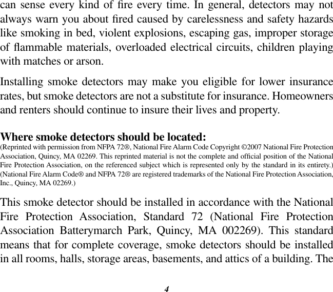 4can  sense every  kind of re every  time. In general,  detectors may not always warn you about red caused by carelessness and safety hazards like smoking in bed, violent explosions, escaping gas, improper storage of ammable materials, overloaded electrical circuits, children playing with matches or arson.Installing smoke  detectors may  make you  eligible for  lower  insurance rates, but smoke detectors are not a substitute for insurance. Homeowners and renters should continue to insure their lives and property.Where smoke detectors should be located:(Reprinted with permission from NFPA 72®, National Fire Alarm Code Copyright ©2007 National Fire Protection Association, Quincy, MA 02269. This reprinted material is not the complete and ofcial position of the National Fire Protection Association, on the referenced subject which is represented only by the standard in its entirety.) (National Fire Alarm Code® and NFPA 72® are registered trademarks of the National Fire Protection Association, Inc., Quincy, MA 02269.)This smoke detector should be installed in accordance with the National Fire  Protection  Association,  Standard  72  (National  Fire  Protection Association  Batterymarch  Park,  Quincy,  MA  002269).  This  standard means that for complete coverage, smoke detectors should be installed in all rooms, halls, storage areas, basements, and attics of a building. The 
