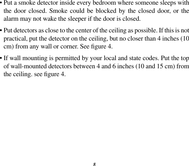 8•  Put a smoke detector inside every bedroom where someone sleeps with the  door  closed. Smoke  could  be blocked by the  closed door,  or  the alarm may not wake the sleeper if the door is closed.•  Put detectors as close to the center of the ceiling as possible. If this is not practical, put the detector on the ceiling, but no closer than 4 inches (10 cm) from any wall or corner. See gure 4.•  If wall mounting is permitted by your local and state codes. Put the top of wall-mounted detectors between 4 and 6 inches (10 and 15 cm) from the ceiling. see gure 4.