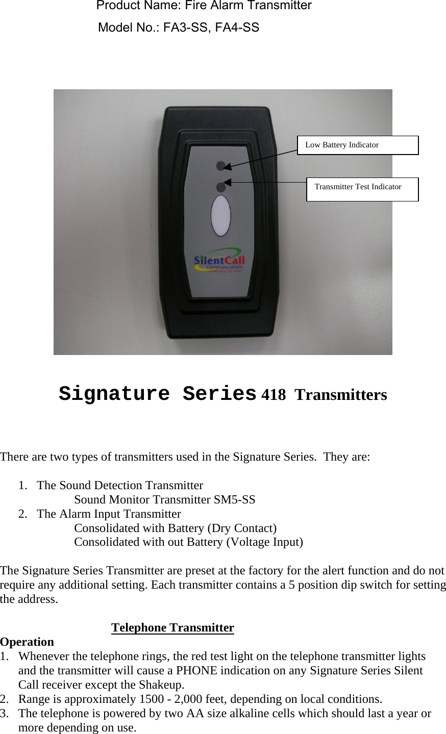    Signature Series 418  Transmitters    There are two types of transmitters used in the Signature Series.  They are:   1.  The Sound Detection Transmitter Sound Monitor Transmitter SM5-SS 2.  The Alarm Input Transmitter Consolidated with Battery (Dry Contact) Consolidated with out Battery (Voltage Input)  The Signature Series Transmitter are preset at the factory for the alert function and do not require any additional setting. Each transmitter contains a 5 position dip switch for setting the address.   Telephone Transmitter Operation 1.  Whenever the telephone rings, the red test light on the telephone transmitter lights and the transmitter will cause a PHONE indication on any Signature Series Silent Call receiver except the Shakeup. 2.  Range is approximately 1500 - 2,000 feet, depending on local conditions.   3.  The telephone is powered by two AA size alkaline cells which should last a year or more depending on use.    Low Battery Indicator Transmitter Test Indicator Product Name: Fire Alarm TransmitterModel No.: FA3-SS, FA4-SS
