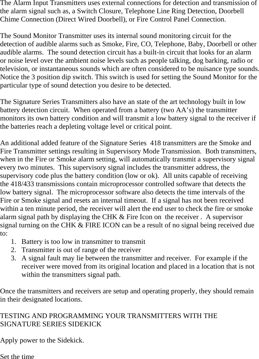  The Alarm Input Transmitters uses external connections for detection and transmission of the alarm signal such as, a Switch Closure, Telephone Line Ring Detection, Doorbell Chime Connection (Direct Wired Doorbell), or Fire Control Panel Connection.   The Sound Monitor Transmitter uses its internal sound monitoring circuit for the detection of audible alarms such as Smoke, Fire, CO, Telephone, Baby, Doorbell or other audible alarms.  The sound detection circuit has a built-in circuit that looks for an alarm or noise level over the ambient noise levels such as people talking, dog barking, radio or television, or instantaneous sounds which are often considered to be nuisance type sounds.  Notice the 3 position dip switch. This switch is used for setting the Sound Monitor for the particular type of sound detection you desire to be detected.  The Signature Series Transmitters also have an state of the art technology built in low battery detection circuit.  When operated from a battery (two AA’s) the transmitter monitors its own battery condition and will transmit a low battery signal to the receiver if the batteries reach a depleting voltage level or critical point.    An additional added feature of the Signature Series  418 transmitters are the Smoke and Fire Transmitter settings resulting in Supervisory Mode Transmission.  Both transmitters, when in the Fire or Smoke alarm setting, will automatically transmit a supervisory signal every two minutes.  This supervisory signal includes the transmitter address, the supervisory code plus the battery condition (low or ok).  All units capable of receiving the 418/433 transmissions contain microprocessor controlled software that detects the low battery signal.  The microprocessor software also detects the time intervals of the Fire or Smoke signal and resets an internal timeout.  If a signal has not been received within a ten minute period, the receiver will alert the end user to check the fire or smoke alarm signal path by displaying the CHK &amp; Fire Icon on  the receiver .  A supervisor signal turning on the CHK &amp; FIRE ICON can be a result of no signal being received due to:  1.  Battery is too low in transmitter to transmit 2.  Transmitter is out of range of the receiver 3.  A signal fault may lie between the transmitter and receiver.  For example if the receiver were moved from its original location and placed in a location that is not within the transmitters signal path.  Once the transmitters and receivers are setup and operating properly, they should remain in their designated locations.  TESTING AND PROGRAMMING YOUR TRANSMITTERS WITH THE SIGNATURE SERIES SIDEKICK  Apply power to the Sidekick.  Set the time  